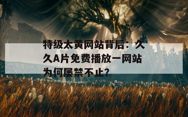 特级太黄网站背后：久久A片免费播放一网站为何屡禁不止？