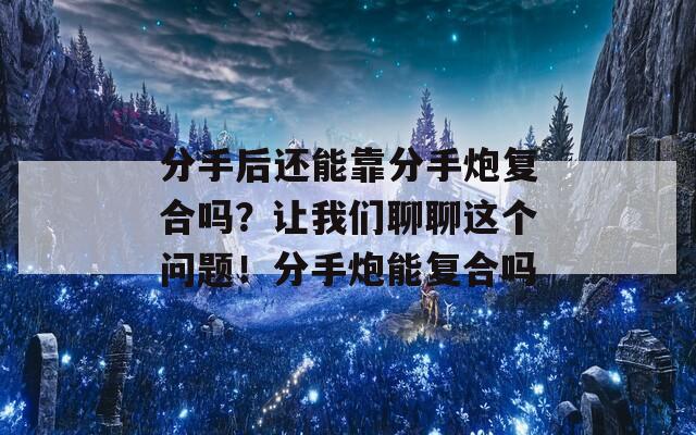 分手后还能靠分手炮复合吗？让我们聊聊这个问题！分手炮能复合吗