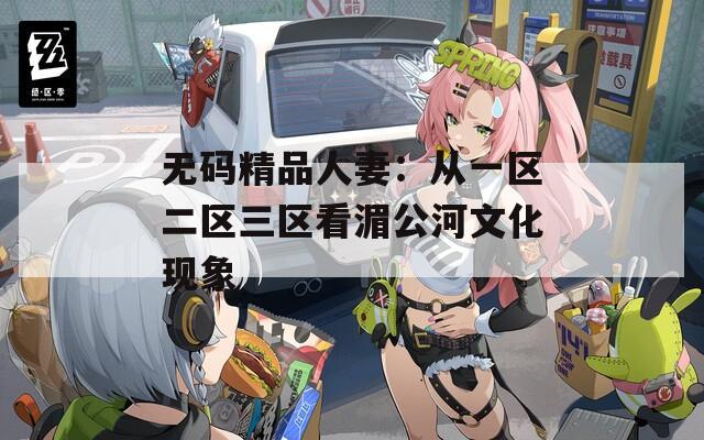 无码精品人妻：从一区二区三区看湄公河文化现象