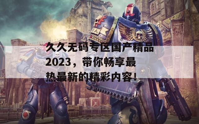 久久无码专区国产精品2023，带你畅享最热最新的精彩内容！