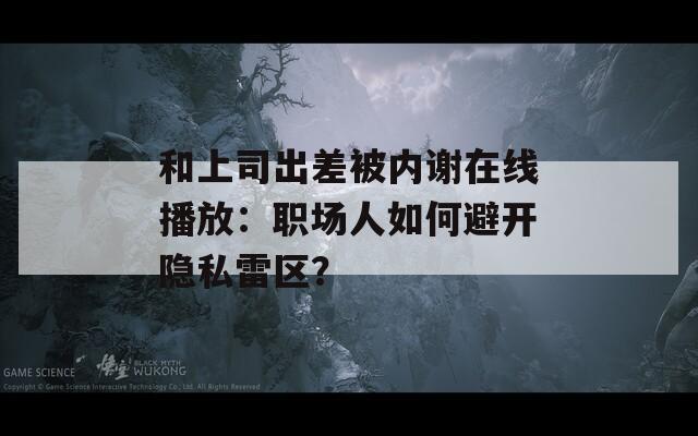 和上司出差被内谢在线播放：职场人如何避开隐私雷区？