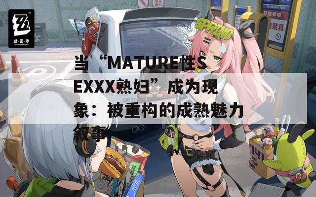 当“MATURE性SEXXX熟妇”成为现象：被重构的成熟魅力叙事