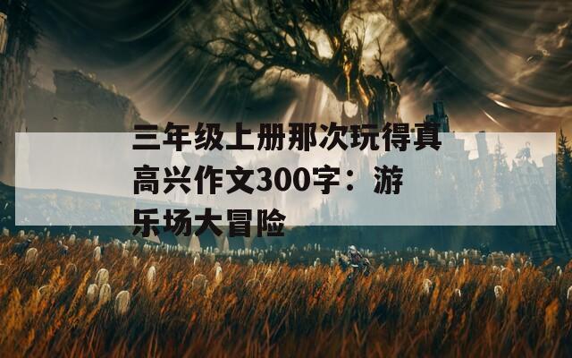 三年级上册那次玩得真高兴作文300字：游乐场大冒险