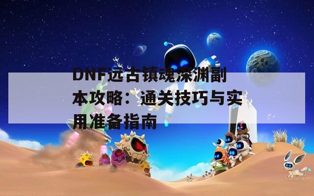 DNF远古镇魂深渊副本攻略：通关技巧与实用准备指南