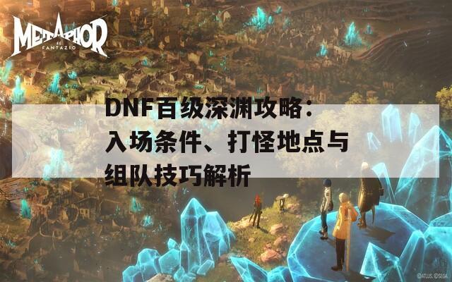 DNF百级深渊攻略：入场条件、打怪地点与组队技巧解析