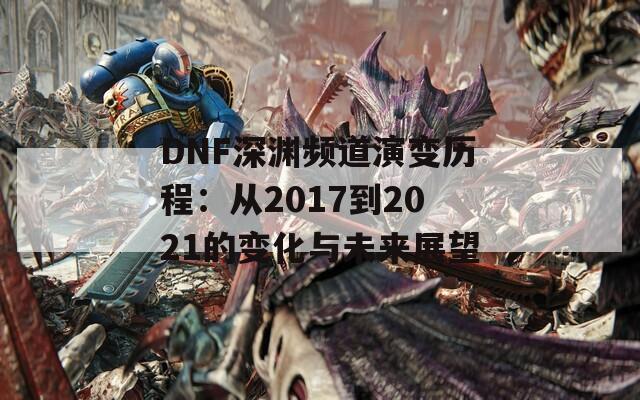 DNF深渊频道演变历程：从2017到2021的变化与未来展望