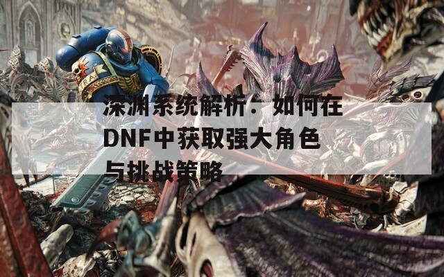 深渊系统解析：如何在DNF中获取强大角色与挑战策略