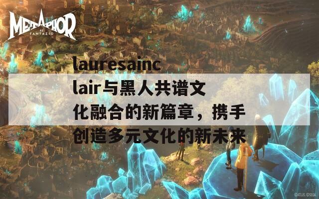 lauresainclair与黑人共谱文化融合的新篇章，携手创造多元文化的新未来