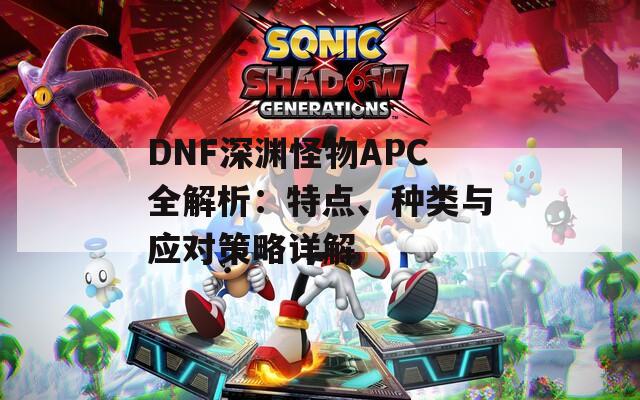 DNF深渊怪物APC全解析：特点、种类与应对策略详解