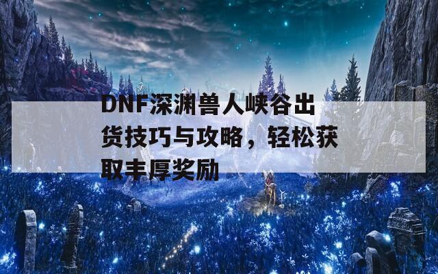 DNF深渊兽人峡谷出货技巧与攻略，轻松获取丰厚奖励