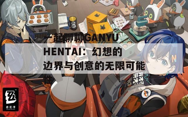 一起聊聊GANYU HENTAI：幻想的边界与创意的无限可能性