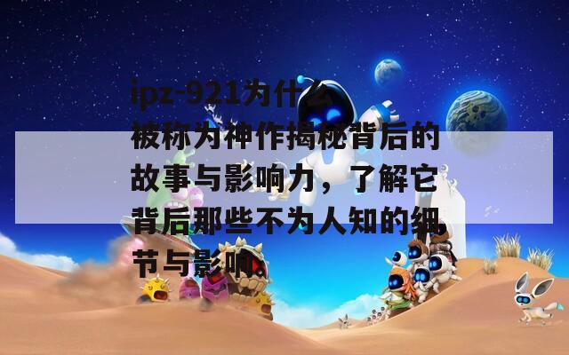 ipz-921为什么被称为神作揭秘背后的故事与影响力，了解它背后那些不为人知的细节与影响。