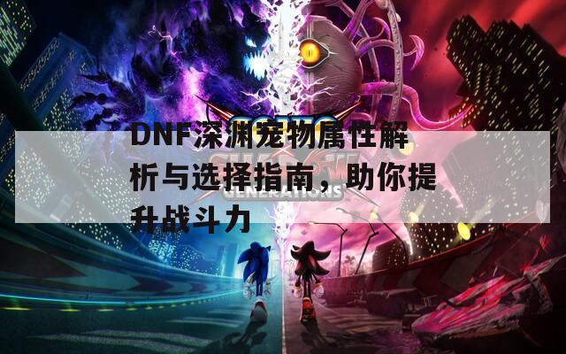 DNF深渊宠物属性解析与选择指南，助你提升战斗力