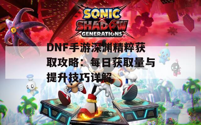 DNF手游深渊精粹获取攻略：每日获取量与提升技巧详解