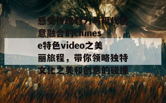 感受传统魅力与现代创意融合的chinese特色video之美丽旅程，带你领略独特文化之美和创意的碰撞。