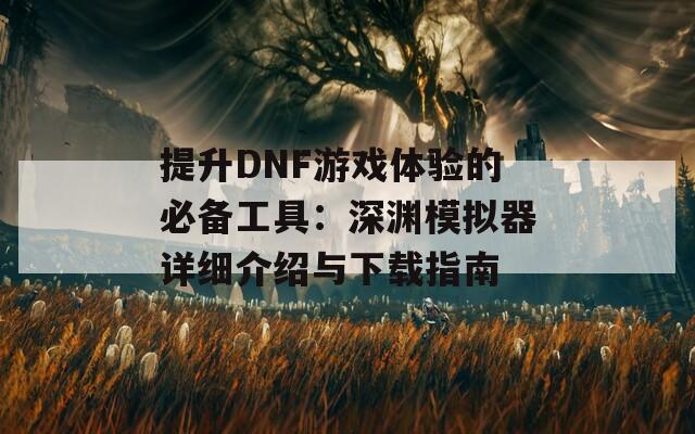 提升DNF游戏体验的必备工具：深渊模拟器详细介绍与下载指南