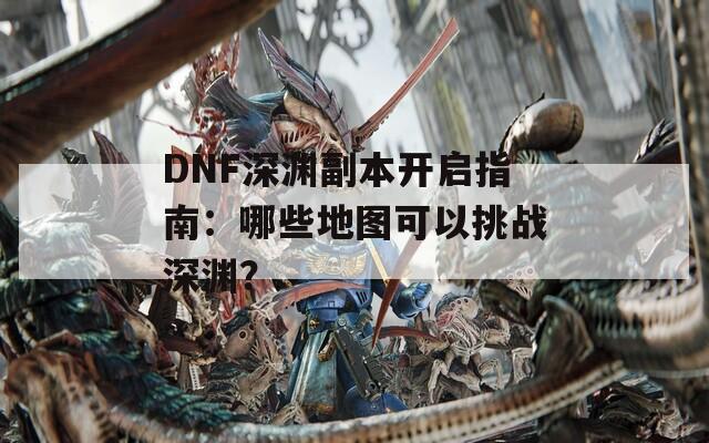 DNF深渊副本开启指南：哪些地图可以挑战深渊？