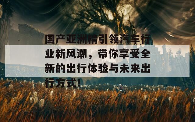 国产亚洲精引领汽车行业新风潮，带你享受全新的出行体验与未来出行方式！