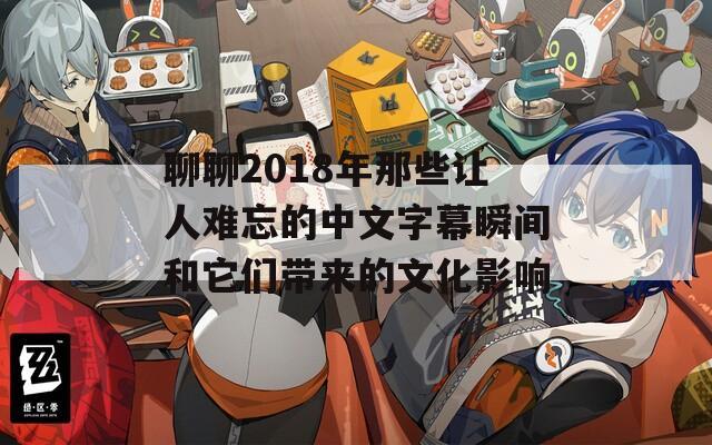 聊聊2018年那些让人难忘的中文字幕瞬间和它们带来的文化影响