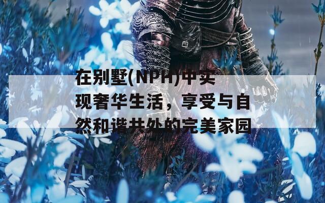 在别墅(NPH)中实现奢华生活，享受与自然和谐共处的完美家园