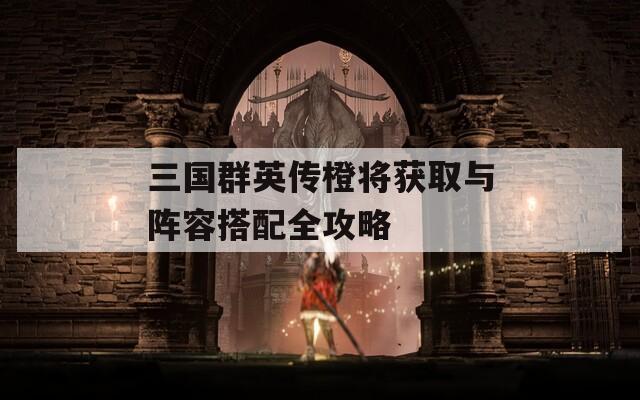 三国群英传橙将获取与阵容搭配全攻略