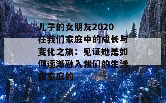 儿子的女朋友2020在我们家庭中的成长与变化之旅：见证她是如何逐渐融入我们的生活和家庭的