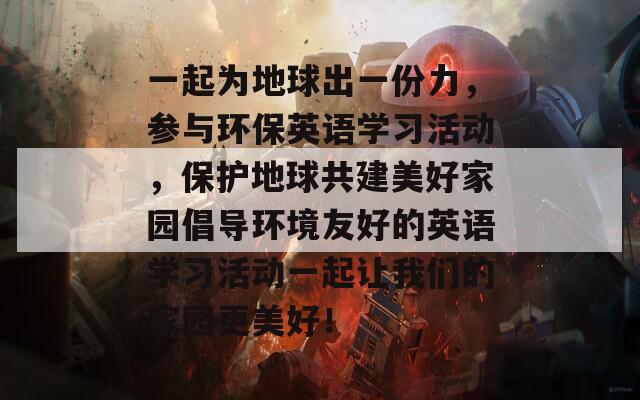 一起为地球出一份力，参与环保英语学习活动，保护地球共建美好家园倡导环境友好的英语学习活动一起让我们的家园更美好！