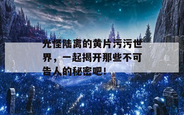 光怪陆离的黄片污污世界，一起揭开那些不可告人的秘密吧！