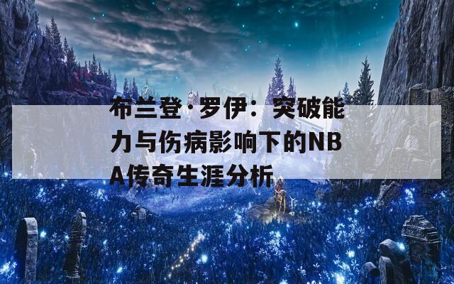 布兰登·罗伊：突破能力与伤病影响下的NBA传奇生涯分析