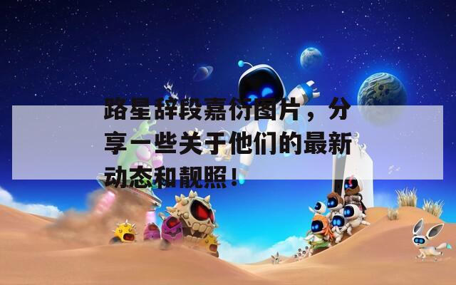 路星辞段嘉衍图片，分享一些关于他们的最新动态和靓照！