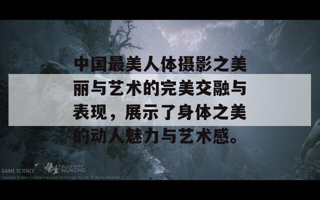 中国最美人体摄影之美丽与艺术的完美交融与表现，展示了身体之美的动人魅力与艺术感。