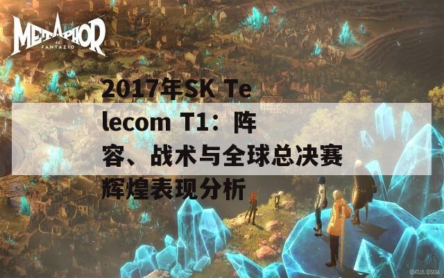 2017年SK Telecom T1：阵容、战术与全球总决赛辉煌表现分析