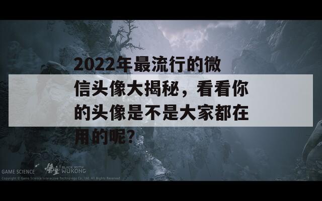 2022年最流行的微信头像大揭秘，看看你的头像是不是大家都在用的呢？