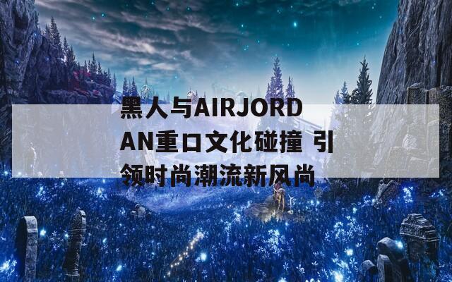 黑人与AIRJORDAN重口文化碰撞 引领时尚潮流新风尚