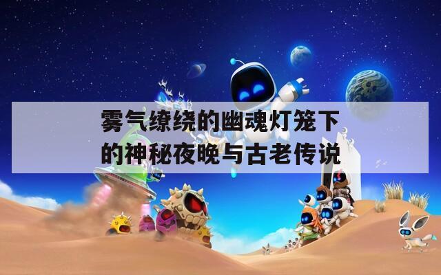 雾气缭绕的幽魂灯笼下的神秘夜晚与古老传说