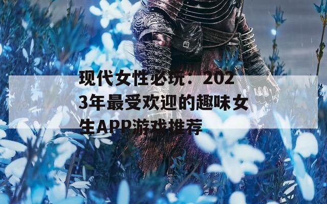 现代女性必玩：2023年最受欢迎的趣味女生APP游戏推荐