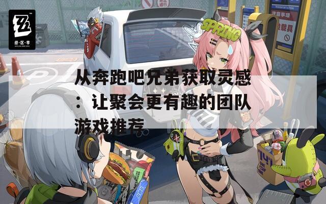 从奔跑吧兄弟获取灵感：让聚会更有趣的团队游戏推荐