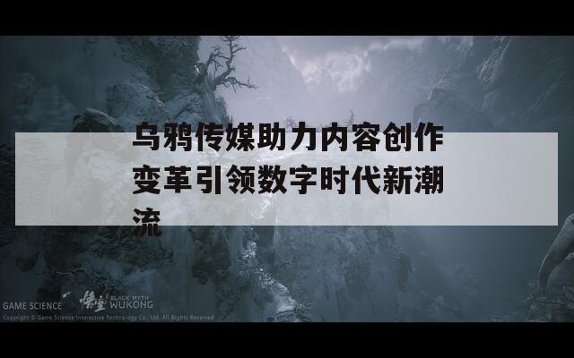 乌鸦传媒助力内容创作变革引领数字时代新潮流