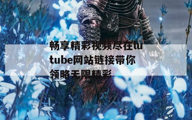 畅享精彩视频尽在lutube网站链接带你领略无限精彩