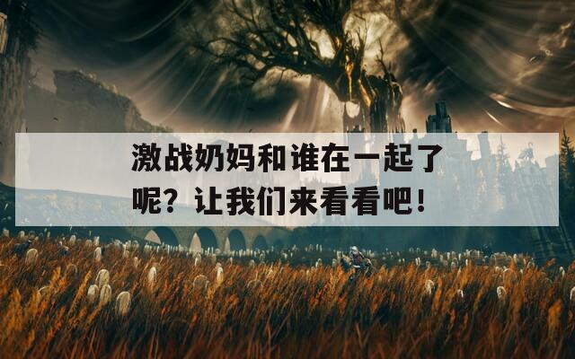 激战奶妈和谁在一起了呢？让我们来看看吧！