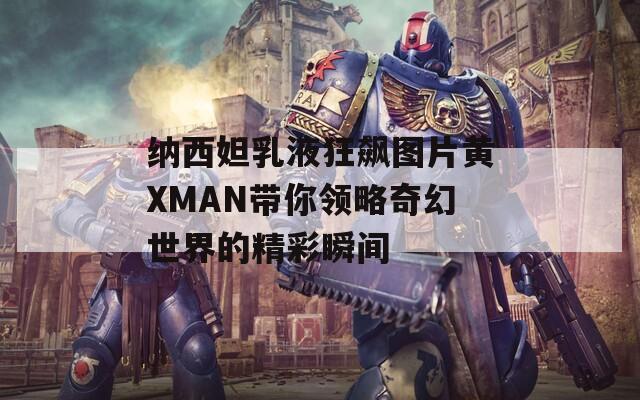 纳西妲乳液狂飙图片黄XMAN带你领略奇幻世界的精彩瞬间