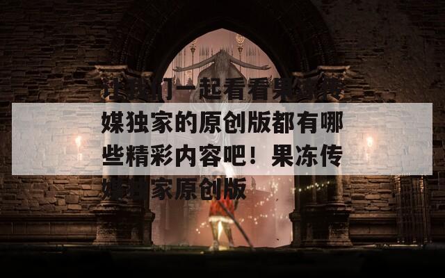 让我们一起看看果冻传媒独家的原创版都有哪些精彩内容吧！果冻传媒独家原创版