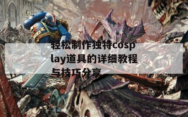 轻松制作独特cosplay道具的详细教程与技巧分享