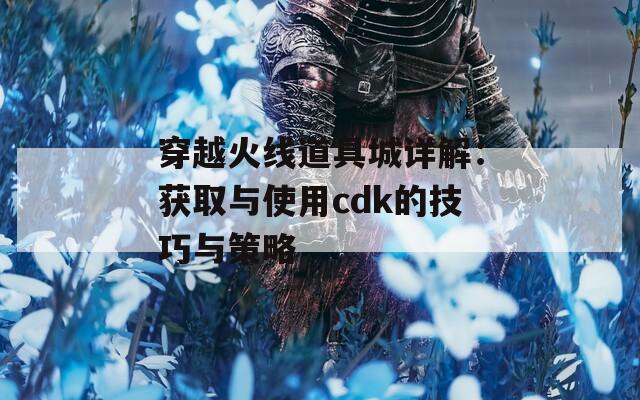 穿越火线道具城详解：获取与使用cdk的技巧与策略