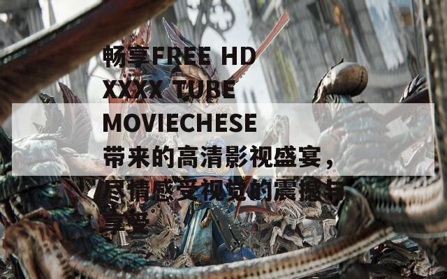 畅享FREE HD XXXX TUBE MOVIECHESE带来的高清影视盛宴，尽情感受视觉的震撼与享受