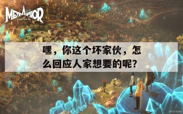 嘿，你这个坏家伙，怎么回应人家想要的呢？