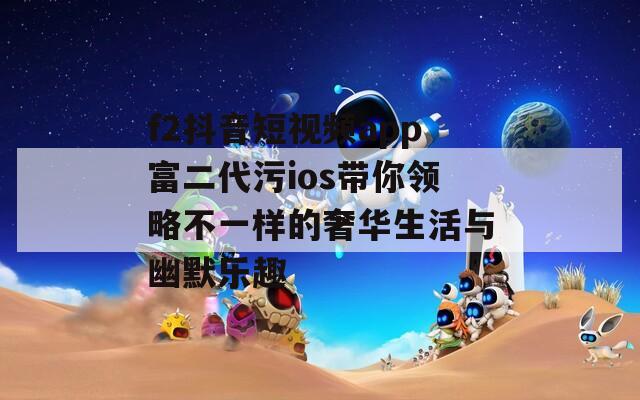 f2抖音短视频app富二代污ios带你领略不一样的奢华生活与幽默乐趣