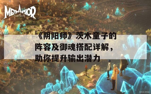 《阴阳师》茨木童子的阵容及御魂搭配详解，助你提升输出潜力