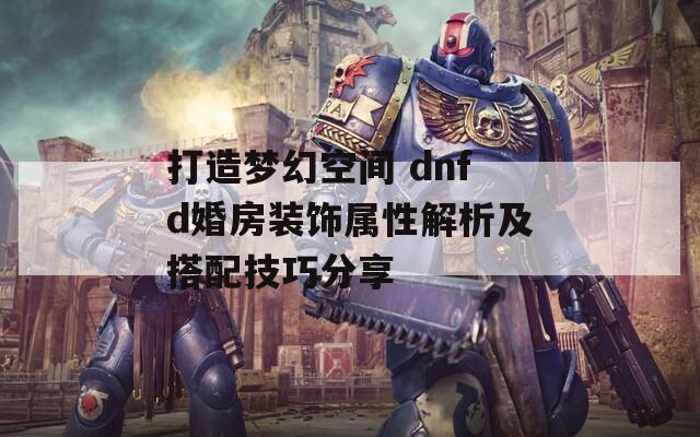 打造梦幻空间 dnfd婚房装饰属性解析及搭配技巧分享