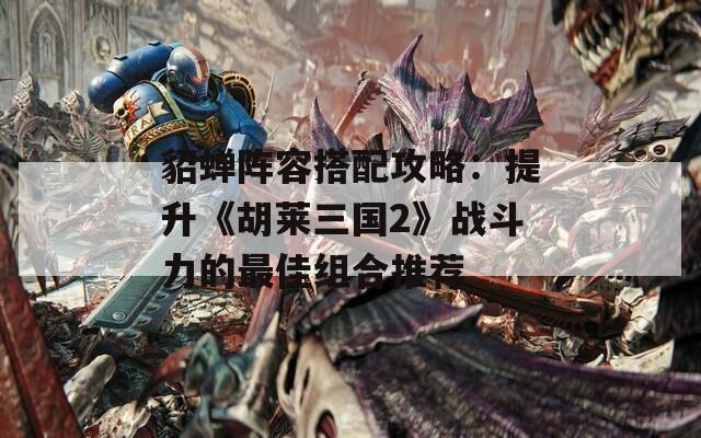 貂蝉阵容搭配攻略：提升《胡莱三国2》战斗力的最佳组合推荐